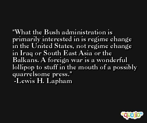 What the Bush administration is primarily interested in is regime change in the United States, not regime change in Iraq or South East Asia or the Balkans. A foreign war is a wonderful lollipop to stuff in the mouth of a possibly quarrelsome press. -Lewis H. Lapham