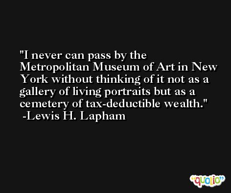 I never can pass by the Metropolitan Museum of Art in New York without thinking of it not as a gallery of living portraits but as a cemetery of tax-deductible wealth. -Lewis H. Lapham