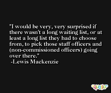 I would be very, very surprised if there wasn't a long waiting list, or at least a long list they had to choose from, to pick those staff officers and (non-commissioned officers) going over there. -Lewis Mackenzie