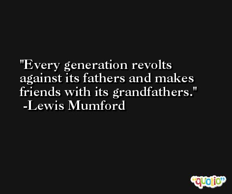 Every generation revolts against its fathers and makes friends with its grandfathers. -Lewis Mumford