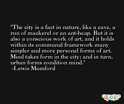 The city is a fact in nature, like a cave, a run of mackerel or an ant-heap. But it is also a conscious work of art, and it holds within its communal framework many simpler and more personal forms of art. Mind takes form in the city; and in turn, urban forms condition mind. -Lewis Mumford