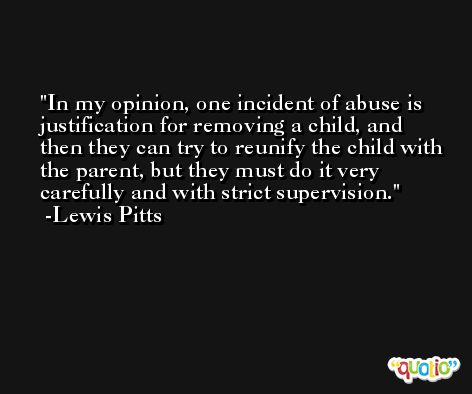 In my opinion, one incident of abuse is justification for removing a child, and then they can try to reunify the child with the parent, but they must do it very carefully and with strict supervision. -Lewis Pitts