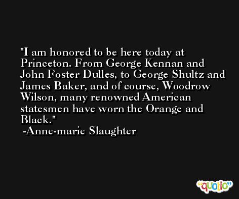 I am honored to be here today at Princeton. From George Kennan and John Foster Dulles, to George Shultz and James Baker, and of course, Woodrow Wilson, many renowned American statesmen have worn the Orange and Black. -Anne-marie Slaughter