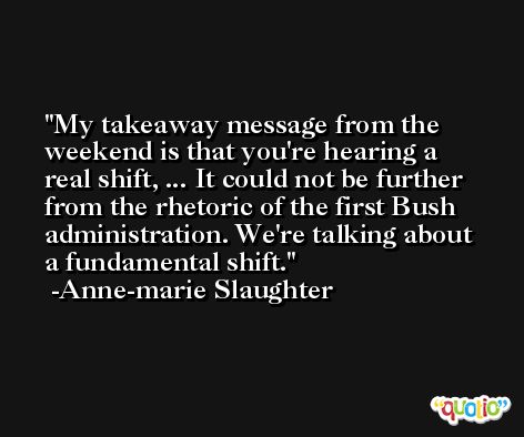 My takeaway message from the weekend is that you're hearing a real shift, ... It could not be further from the rhetoric of the first Bush administration. We're talking about a fundamental shift. -Anne-marie Slaughter