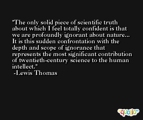 The only solid piece of scientific truth about which I feel totally confident is that we are profoundly ignorant about nature... It is this sudden confrontation with the depth and scope of ignorance that represents the most significant contribution of twentieth-century science to the human intellect. -Lewis Thomas