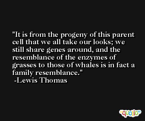It is from the progeny of this parent cell that we all take our looks; we still share genes around, and the resemblance of the enzymes of grasses to those of whales is in fact a family resemblance. -Lewis Thomas