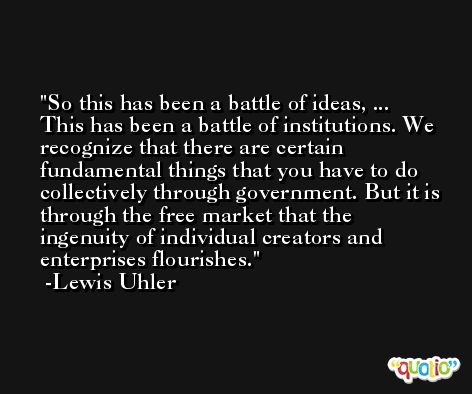 So this has been a battle of ideas, ... This has been a battle of institutions. We recognize that there are certain fundamental things that you have to do collectively through government. But it is through the free market that the ingenuity of individual creators and enterprises flourishes. -Lewis Uhler