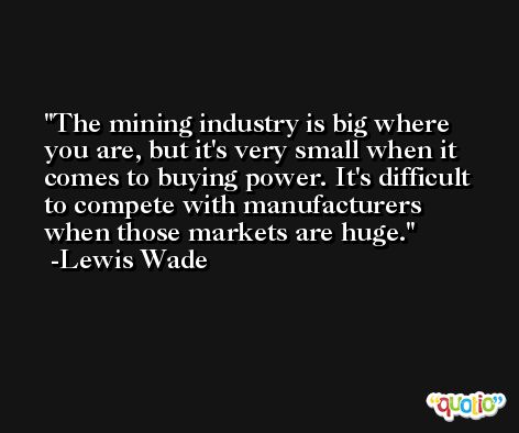 The mining industry is big where you are, but it's very small when it comes to buying power. It's difficult to compete with manufacturers when those markets are huge. -Lewis Wade