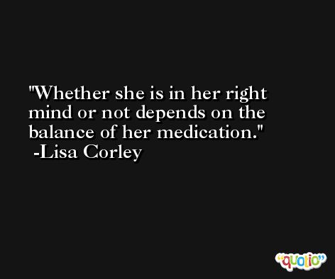 Whether she is in her right mind or not depends on the balance of her medication. -Lisa Corley