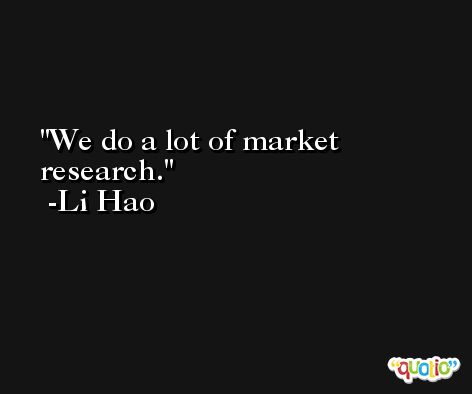 We do a lot of market research. -Li Hao