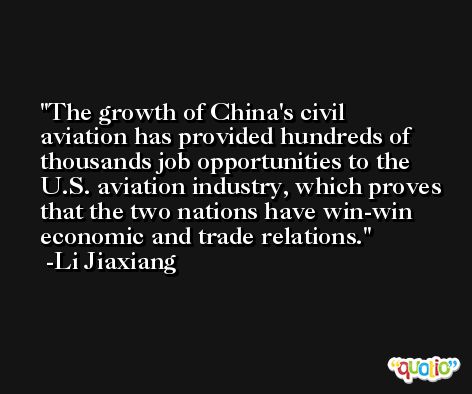 The growth of China's civil aviation has provided hundreds of thousands job opportunities to the U.S. aviation industry, which proves that the two nations have win-win economic and trade relations. -Li Jiaxiang