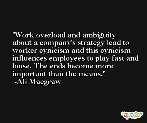 Work overload and ambiguity about a company's strategy lead to worker cynicism and this cynicism influences employees to play fast and loose. The ends become more important than the means. -Ali Macgraw