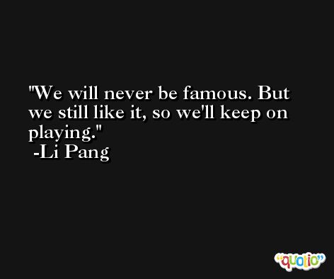 We will never be famous. But we still like it, so we'll keep on playing. -Li Pang