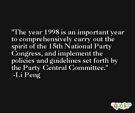 The year 1998 is an important year to comprehensively carry out the spirit of the 15th National Party Congress, and implement the policies and guidelines set forth by the Party Central Committee. -Li Peng
