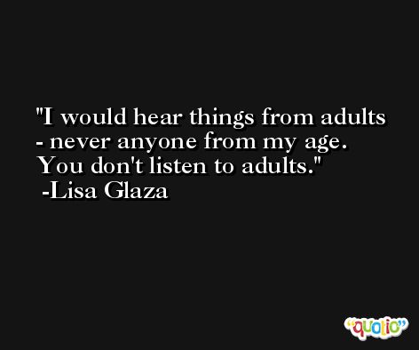 I would hear things from adults - never anyone from my age. You don't listen to adults. -Lisa Glaza