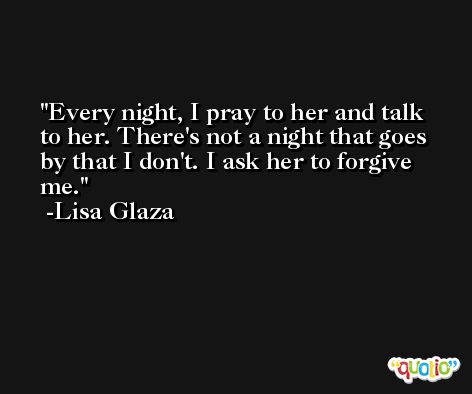 Every night, I pray to her and talk to her. There's not a night that goes by that I don't. I ask her to forgive me. -Lisa Glaza