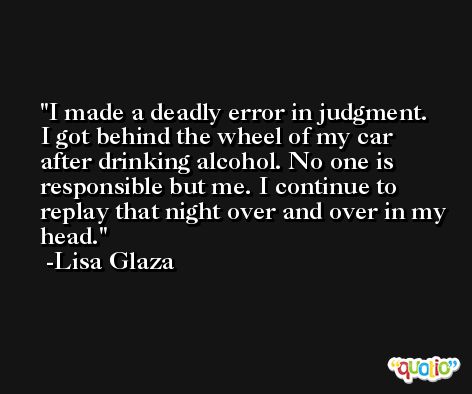 I made a deadly error in judgment. I got behind the wheel of my car after drinking alcohol. No one is responsible but me. I continue to replay that night over and over in my head. -Lisa Glaza