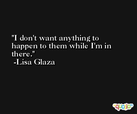 I don't want anything to happen to them while I'm in there. -Lisa Glaza