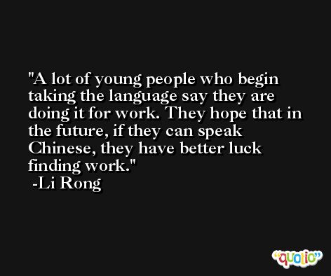 A lot of young people who begin taking the language say they are doing it for work. They hope that in the future, if they can speak Chinese, they have better luck finding work. -Li Rong