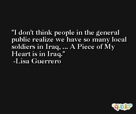 I don't think people in the general public realize we have so many local soldiers in Iraq, ... A Piece of My Heart is in Iraq. -Lisa Guerrero