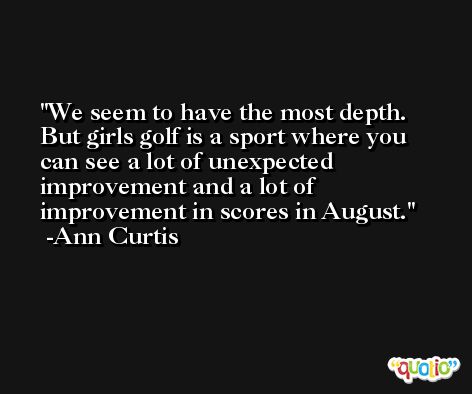 We seem to have the most depth. But girls golf is a sport where you can see a lot of unexpected improvement and a lot of improvement in scores in August. -Ann Curtis