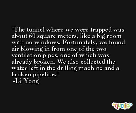 The tunnel where we were trapped was about 60 square meters, like a big room with no windows. Fortunately, we found air blowing in from one of the two ventilation pipes, one of which was already broken. We also collected the water left in the drilling machine and a broken pipeline. -Li Yong
