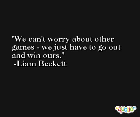 We can't worry about other games - we just have to go out and win ours. -Liam Beckett