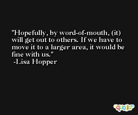 Hopefully, by word-of-mouth, (it) will get out to others. If we have to move it to a larger area, it would be fine with us. -Lisa Hopper
