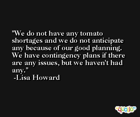 We do not have any tomato shortages and we do not anticipate any because of our good planning. We have contingency plans if there are any issues, but we haven't had any. -Lisa Howard