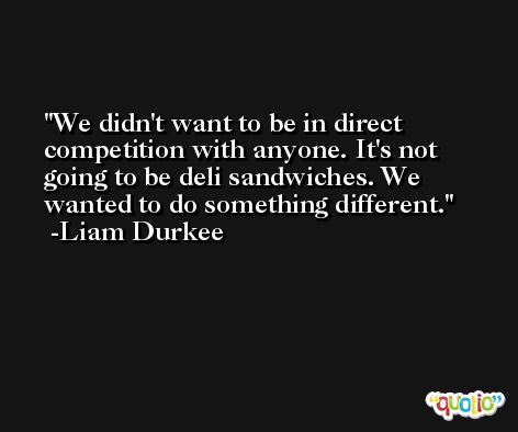 We didn't want to be in direct competition with anyone. It's not going to be deli sandwiches. We wanted to do something different. -Liam Durkee