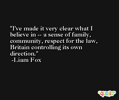 I've made it very clear what I believe in -- a sense of family, community, respect for the law, Britain controlling its own direction. -Liam Fox