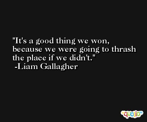 It's a good thing we won, because we were going to thrash the place if we didn't. -Liam Gallagher