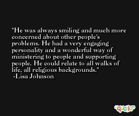 He was always smiling and much more concerned about other people's problems. He had a very engaging personality and a wonderful way of ministering to people and supporting people. He could relate to all walks of life, all religious backgrounds. -Lisa Johnson