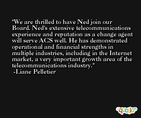 We are thrilled to have Ned join our Board. Ned's extensive telecommunications experience and reputation as a change agent will serve ACS well. He has demonstrated operational and financial strengths in multiple industries, including in the Internet market, a very important growth area of the telecommunications industry. -Liane Pelletier