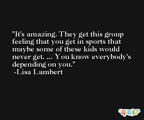 It's amazing. They get this group feeling that you get in sports that maybe some of these kids would never get. ... You know everybody's depending on you. -Lisa Lambert