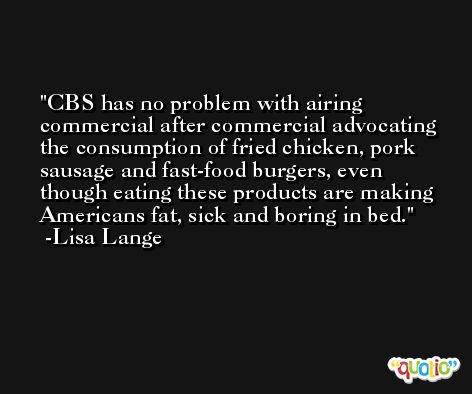 CBS has no problem with airing commercial after commercial advocating the consumption of fried chicken, pork sausage and fast-food burgers, even though eating these products are making Americans fat, sick and boring in bed. -Lisa Lange