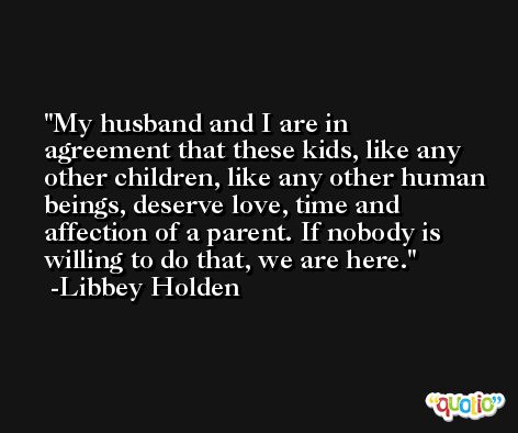 My husband and I are in agreement that these kids, like any other children, like any other human beings, deserve love, time and affection of a parent. If nobody is willing to do that, we are here. -Libbey Holden