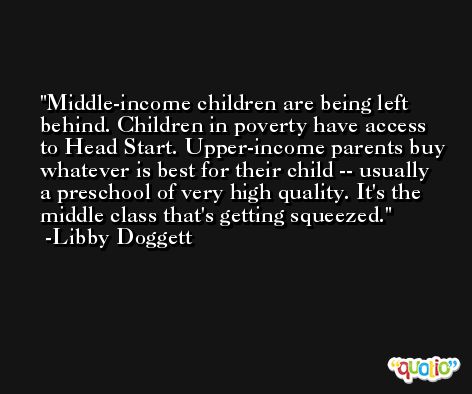 Middle-income children are being left behind. Children in poverty have access to Head Start. Upper-income parents buy whatever is best for their child -- usually a preschool of very high quality. It's the middle class that's getting squeezed. -Libby Doggett
