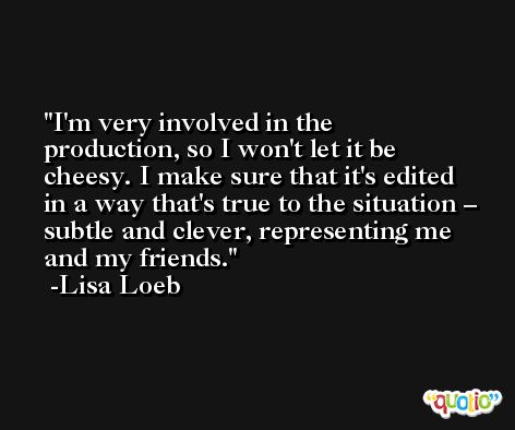 I'm very involved in the production, so I won't let it be cheesy. I make sure that it's edited in a way that's true to the situation – subtle and clever, representing me and my friends. -Lisa Loeb