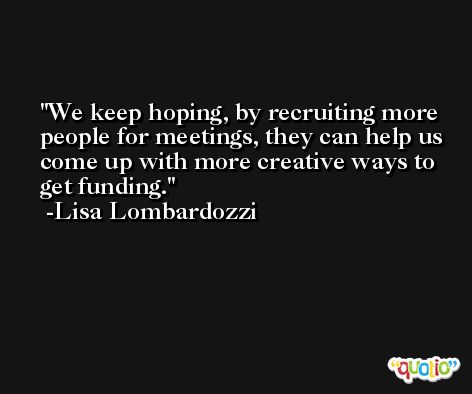 We keep hoping, by recruiting more people for meetings, they can help us come up with more creative ways to get funding. -Lisa Lombardozzi