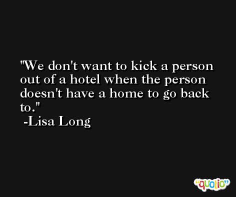 We don't want to kick a person out of a hotel when the person doesn't have a home to go back to. -Lisa Long