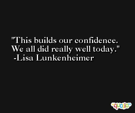 This builds our confidence. We all did really well today. -Lisa Lunkenheimer