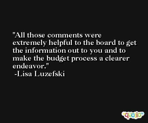 All those comments were extremely helpful to the board to get the information out to you and to make the budget process a clearer endeavor. -Lisa Luzefski
