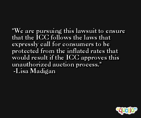 We are pursuing this lawsuit to ensure that the ICC follows the laws that expressly call for consumers to be protected from the inflated rates that would result if the ICC approves this unauthorized auction process. -Lisa Madigan
