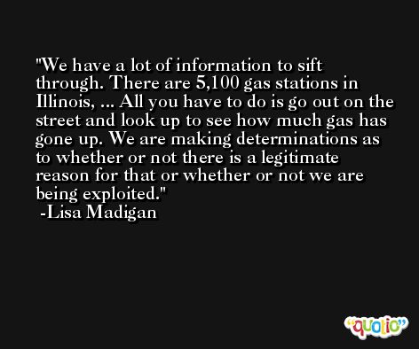 We have a lot of information to sift through. There are 5,100 gas stations in Illinois, ... All you have to do is go out on the street and look up to see how much gas has gone up. We are making determinations as to whether or not there is a legitimate reason for that or whether or not we are being exploited. -Lisa Madigan