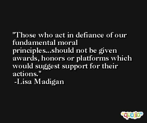 Those who act in defiance of our fundamental moral principles...should not be given awards, honors or platforms which would suggest support for their actions. -Lisa Madigan