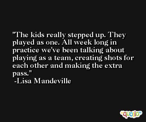 The kids really stepped up. They played as one. All week long in practice we've been talking about playing as a team, creating shots for each other and making the extra pass. -Lisa Mandeville