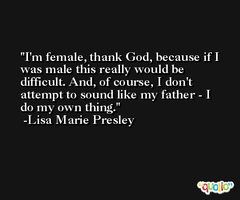 I'm female, thank God, because if I was male this really would be difficult. And, of course, I don't attempt to sound like my father - I do my own thing. -Lisa Marie Presley