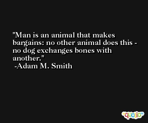 Man is an animal that makes bargains: no other animal does this - no dog exchanges bones with another. -Adam M. Smith