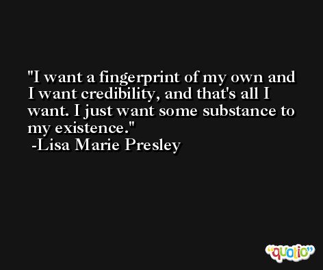 I want a fingerprint of my own and I want credibility, and that's all I want. I just want some substance to my existence. -Lisa Marie Presley